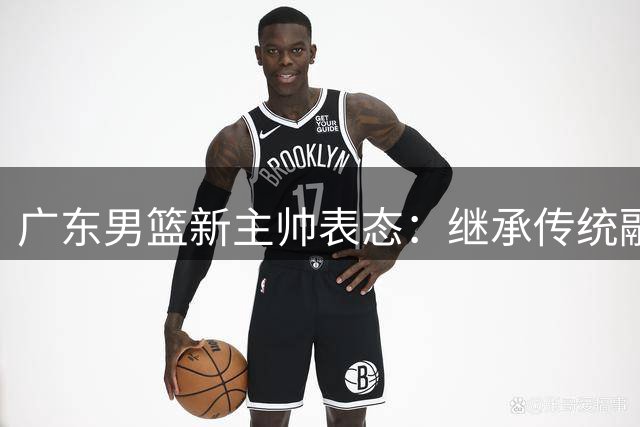 广东男篮新主帅表态：继承传统融入新理念